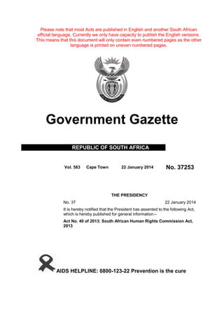 Please note that most Acts are published in English and another South African
official language. Currently we only have capacity to publish the English versions.
This means that this document will only contain even numbered pages as the other
language is printed on uneven numbered pages.
Government Gazette
REPUBLIC OF SOUTH AFRICA
Vol. 583 Cape Town 22 January 2014 No. 37253
THE PRESIDENCY
No. 37 22 January 2014
It is hereby notified that the President has assented to the following Act,
which is hereby published for general information:–
Act No. 40 of 2013: South African Human Rights Commission Act,
2013
AIDS HELPLINE: 0800-123-22 Prevention is the cure
 