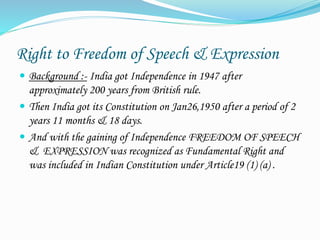Right to Freedom of Speech & Expression
 Background :- India got Independence in 1947 after
approximately 200 years from British rule.
 Then India got its Constitution on Jan26,1950 after a period of 2
years 11 months & 18 days.
 And with the gaining of Independence FREEDOM OF SPEECH
& EXPRESSION was recognized as Fundamental Right and
was included in Indian Constitution under Article19 (1) (a) .
 