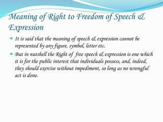 Meaning of Right to Freedom of Speech &
Expression
 It is said that the meaning of speech & expression cannot be
represented by any figure, symbol, letter etc.
 But in nutshell the Right of free speech & expression is one which
it is for the public interest that individuals possess, and, indeed,
they should exercise without impediment, so long as no wrongful
act is done.
 
