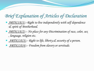 Brief Explanation of Articles of Declaration
 ARTICLE(1) :-Right to live independently with self dependence
& spirit of Brotherhood.
 ARTICLE(2) :- No place for any Discrimination of race, color, sex
, language, religion etc.
 ARTICLE(3) :- Right to life, liberty,& security of a person.
 ARTICLE(4) :- Freedom from slavery or servitude.
 