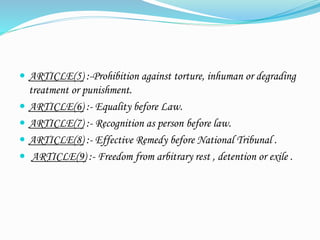  ARTICLE(5) :-Prohibition against torture, inhuman or degrading
treatment or punishment.
 ARTICLE(6) :- Equality before Law.
 ARTICLE(7) :- Recognition as person before law.
 ARTICLE(8) :- Effective Remedy before National Tribunal .
 ARTICLE(9) :- Freedom from arbitrary rest , detention or exile .
 