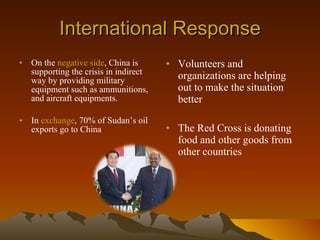 International Response On the  negative side , China is supporting the crisis in indirect way by providing military equipment such as ammunitions, and aircraft equipments.  In  exchange , 70% of Sudan’s oil exports go to China Volunteers and organizations are helping out to make the situation better The Red Cross is donating food and other goods from other countries 