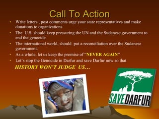 Call To Action Write letters , post comments urge your state representatives and make donations to organizations  The  U.S. should keep pressuring the UN and the Sudanese government to end the genocide  The international world, should  put a reconciliation over the Sudanese government. As a whole, let us keep the promise of “ NEVER AGAIN ”  Let’s stop the Genocide in Darfur and save Darfur now so that  HISTORY WON’T JUDGE  US… 