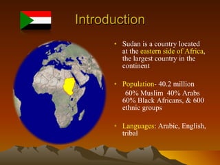 Introduction Sudan is a country located at the  eastern side of Africa , the largest country in the continent  Population - 40.2 million 60% Muslim  40% Arabs 60% Black Africans, & 600 ethnic groups Languages : Arabic, English, tribal 