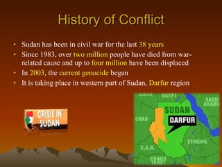 History of Conflict Sudan has been in civil war for the last  38 years Since 1983, over  two million  people have died from war-related cause and up to  four million  have been displaced   In  2003 , the  current genocide  began It is taking place in western part of Sudan,  Darfur  region  