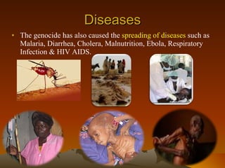 Diseases The genocide has also caused the  spreading of diseases  such as Malaria, Diarrhea, Cholera, Malnutrition, Ebola, Respiratory Infection & HIV AIDS. 