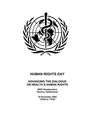 HUMAN RIGHTS DAY

 ADVANCING THE DIALOGUE
ON HEALTH & HUMAN RIGHTS
     WHO Headquarters
     Geneva, Switzerland

      10 December 2002
       13h30 to 17h30
 