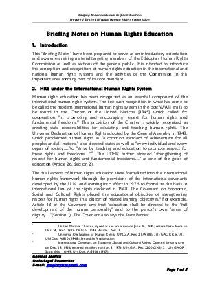 Briefing Notes on Human Rights Education
                        Prepared for the Ethiopian Human Rights Commission



         Briefing Notes on Human Rights Education
1.   Introduction
This ‘Briefing Notes’ have been prepared to serve as an introductory orientation
and awareness raising material targeting members of the Ethiopian Human Rights
Commission as well as sections of the general public. It is intended to introduce
the conception and recognition of human rights education in the international and
national human rights systems and the activities of the Commission in this
important area forming part of its core mandate.

2. HRE under the International Human Rights System
Human rights education has been recognized as an essential component of the
international human rights system. The first such recognition in what has come to
be called the modern international human rights system in the post WWII era is to
be found in the Charter of the United Nations [1945] which called for
cooperation "in promoting and encouraging respect for human rights and
fundamental freedoms."1 This provision of the Charter is widely recognized as
creating state responsibilities for educating and teaching human rights. The
Universal Declaration of Human Rights adopted by the General Assembly in 1948,
which proclaimed human rights as "a common standard of achievement for all
peoples and all nations," also directed states as well as "every individual and every
organ of society...."to "strive by teaching and education to promote respect for
these rights and freedoms...."2. The UDHR further stressed "strengthening of
respect for human rights and fundamental freedoms...." as one of the goals of
education (Article 26, Section 2).

The dual aspects of human rights education were formalized into the international
human rights framework through the provisions of the international covenants
developed by the U.N. and coming into effect in 1976 to formalize the basis in
international law of the rights declared in 1948. The Covenant on Economic,
Social and Cultural Rights placed the educational objective of strengthening
respect for human rights in a cluster of related learning objectives. 3 For example,
Article 13 of the Covenant says that "education shall be directed to the "full
development of the human personality" and to the person's own "sense of
dignity...."(Section 1). The Covenant also says the State Parties:

1
                United Nations Charter, signed at San Francisco on June 26, 1945; entered into force on
       Oct. 24, 1945. 1976 Y.B.U.N. 1043. Article I, Sec. 3.
2
                Universal Declaration of Human Rights. U.N.G.A. Res. 217A (III), 3(1) GAOR Res. 71,
       UN Doc. A/810 (1948); Preamble/Proclamation.
3
                International Covenant on Economic, Social and Cultural Rights. Opened for signature
       on Dec. 19, 1966; entered into force on Jan. 3, 1976, U.N.G.A. Res. 2200 (XXI), 21 UN GAOR
       Supp. (No. 16) 49, UN Doc. A/5316 (1967).
Ghetnet Metiku
Socio-Legal Researcher
E-mail: gmgiorgis@gmail.com
                                                                                         Page 1 of 5
 