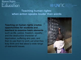 Teaching human rights:
       when action speaks louder than words



Teaching on human rights creates
opportunities for students and
teachers to examine basic elements
such as life, justice, freedom, equality
and the destructive character of
deprivation, suffering and pain, and
then to use them to work out what they
truly think and feel about a wide range
of real-world issues.
 
