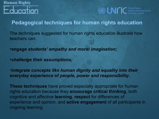 Pedagogical techniques for human rights education
The techniques suggested for human rights education illustrate how
teachers can:

•engage students’ empathy and moral imagination;

•challenge their assumptions;

•integrate concepts like human dignity and equality into their
everyday experience of people, power and responsibility.

These techniques have proved especially appropriate for human
rights education because they encourage critical thinking, both
cognitive and affective learning, respect for differences of
experience and opinion, and active engagement of all participants in
ongoing learning.
 