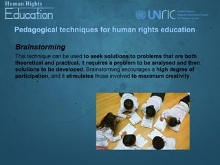 Pedagogical techniques for human rights education

Brainstorming
This technique can be used to seek solutions to problems that are both
theoretical and practical. It requires a problem to be analysed and then
solutions to be developed. Brainstorming encourages a high degree of
participation, and it stimulates those involved to maximum creativity.
 