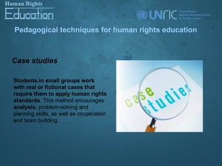 Pedagogical techniques for human rights education



Case studies

Students in small groups work
with real or fictional cases that
require them to apply human rights
standards. This method encourages
analysis, problem-solving and
planning skills, as well as cooperation
and team building.
 