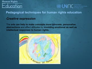 Pedagogical techniques for human rights education

Creative expression
The arts can help to make concepts more concrete, personalize
abstractions and affect attitudes by involving emotional as well as
intellectual responses to human rights.
 