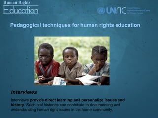 Pedagogical techniques for human rights education




Interviews
Interviews provide direct learning and personalize issues and
history. Such oral histories can contribute to documenting and
understanding human right issues in the home community.
 