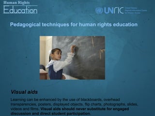 Pedagogical techniques for human rights education




Visual aids
Learning can be enhanced by the use of blackboards, overhead
transparencies, posters, displayed objects, flip charts, photographs, slides,
videos and films. Visual aids should never substitute for engaged
discussion and direct student participation.
 