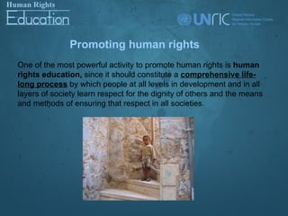 Promoting human rights
One of the most powerful activity to promote human rights is human
rights education, since it should constitute a comprehensive life-
long process by which people at all levels in development and in all
layers of society learn respect for the dignity of others and the means
and methods of ensuring that respect in all societies.
 