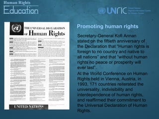 Promoting human rights
Secretary-General Kofi Annan
stated on the fiftieth anniversary of
the Declaration that “Human rights is
foreign to no country and native to
all nations” and that “without human
rights no peace or prosperity will
ever last”.
At the World Conference on Human
Rights held in Vienna, Austria, in
1993, 171 countries reiterated the
universality, indivisibility and
interdependence of human rights,
and reaffirmed their commitment to
the Universal Declaration of Human
Rights.
 