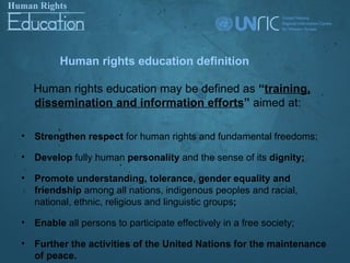 Human rights education definition

    Human rights education may be defined as “training,
    dissemination and information efforts” aimed at:

•   Strengthen respect for human rights and fundamental freedoms;

•   Develop fully human personality and the sense of its dignity;

•   Promote understanding, tolerance, gender equality and
    friendship among all nations, indigenous peoples and racial,
    national, ethnic, religious and linguistic groups;

•   Enable all persons to participate effectively in a free society;

•   Further the activities of the United Nations for the maintenance
    of peace.
 