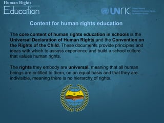Content for human rights education
The core content of human rights education in schools is the
Universal Declaration of Human Rights and the Convention on
the Rights of the Child. These documents provide principles and
ideas with which to assess experience and build a school culture
that values human rights.

The rights they embody are universal, meaning that all human
beings are entitled to them, on an equal basis and that they are
indivisible, meaning there is no hierarchy of rights.
 
