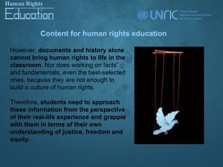 Content for human rights education

However, documents and history alone
cannot bring human rights to life in the
classroom. Nor does working on facts”
and fundamentals, even the best-selected
ones, because they are not enough to
build a culture of human rights.

Therefore, students need to approach
these information from the perspective
of their real-life experience and grapple
with them in terms of their own
understanding of justice, freedom and
equity.
 
