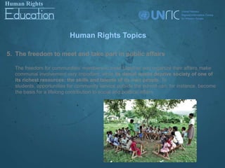 Human Rights Topics

5. The freedom to meet and take part in public affairs

  The freedom for communities’ members to meet together and organize their affairs make
  communal involvement very important, while its denial would deprive society of one of
  its richest resources: the skills and talents of its own people. To
  students, opportunities for community service outside the school can, for instance, become
  the basis for a lifelong contribution to social and political affairs.
 