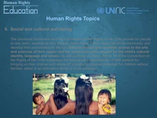 Human Rights Topics
6. Social and cultural well-being

  The Universal Declaration and the Convention on the Rights of the Child provide for people
  to rest, learn, worship as they choose, share freely in the cultural life of the community and
  develop their personalities to the full. Schools should give students access to the arts
  and sciences of their region and the world and foster respect for the child’s cultural
  identity, language and values, as well as those of others. Article 18 of the Convention on
  the Rights of the Child recognizes the joint primary responsibility of both parents for
  bringing up their children and article 20 provides for special protection for children without
  families, either in an alternative family or in an institution.
 