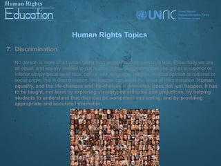 Human Rights Topics
7. Discrimination

  No person is more of a human being than another and no person is less. Essentially we are
  all equal, and equally entitled to our human rights. Suggesting that one group is superior or
  inferior simply because of race, colour, sex, language, religion, political opinion or national or
  social origin, this is discrimination. No teacher can avoid the issue of discrimination. Human
  equality, and the life-chances and life-choices it promotes, does not just happen. It has
  to be taught, not least by exploring stereotyped attitudes and prejudices, by helping
  students to understand that they can be competent and caring, and by providing
  appropriate and accurate information.
 