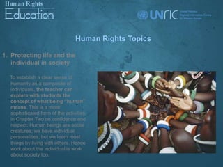 Human Rights Topics

1. Protecting life and the
   individual in society

  To establish a clear sense of
  humanity as a composite of
  individuals, the teacher can
  explore with students the
  concept of what being “human”
  means. This is a more
  sophisticated form of the activities
  in Chapter Two on confidence and
  respect. Human beings are social
  creatures; we have individual
  personalities, but we learn most
  things by living with others. Hence
  work about the individual is work
  about society too.
 