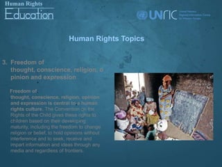 Human Rights Topics


3. Freedom of
   thought, conscience, religion, o
   pinion and expression

  Freedom of
  thought, conscience, religion, opinion
  and expression is central to a human
  rights culture. The Convention on the
  Rights of the Child gives these rights to
  children based on their developing
  maturity, including the freedom to change
  religion or belief, to hold opinions without
  interference and to seek, receive and
  impart information and ideas through any
  media and regardless of frontiers.
 