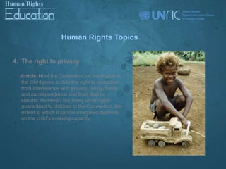 Human Rights Topics


4. The right to privacy

  Article 16 of the Convention on the Rights of
  the Child gives a child the right to protection
  from interference with privacy, family, home
  and correspondence and from libel or
  slander. However, like many other rights
  guaranteed to children in the Convention, the
  extent to which it can be exercised depends
  on the child’s evolving capacity.
 