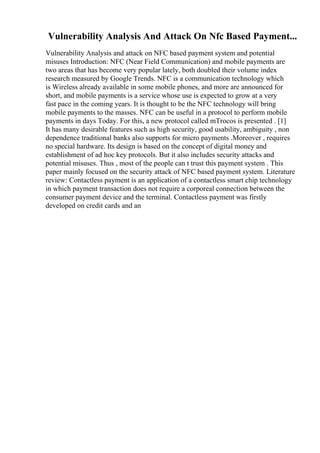 Vulnerability Analysis And Attack On Nfc Based Payment...
Vulnerability Analysis and attack on NFC based payment system and potential
misuses Introduction: NFC (Near Field Communication) and mobile payments are
two areas that has become very popular lately, both doubled their volume index
research measured by Google Trends. NFC is a communication technology which
is Wireless already available in some mobile phones, and more are announced for
short, and mobile payments is a service whose use is expected to grow at a very
fast pace in the coming years. It is thought to be the NFC technology will bring
mobile payments to the masses. NFC can be useful in a protocol to perform mobile
payments in days Today. For this, a new protocol called mTrocos is presented . [1]
It has many desirable features such as high security, good usability, ambiguity , non
dependence traditional banks also supports for micro payments .Moreover , requires
no special hardware. Its design is based on the concept of digital money and
establishment of ad hoc key protocols. But it also includes security attacks and
potential misuses. Thus , most of the people can t trust this payment system . This
paper mainly focused on the security attack of NFC based payment system. Literature
review: Contactless payment is an application of a contactless smart chip technology
in which payment transaction does not require a corporeal connection between the
consumer payment device and the terminal. Contactless payment was firstly
developed on credit cards and an
 