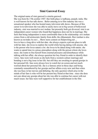 Simi Garewal Essay
The original name of simi garewal is simrita garewal.
She was born 0n 17th october 1947. Her birth place is ludhiana, punjab, india. She
is well known for her talk shows . Befor entering in to film industry she was a
sensational speaker who has hosted many television talk shows. Because of this
career in to television she was able to easily move on to big screen of bollywood
industry. simi was married to ravi mohan. but presently both got divorced. simi is an
independent career women who found that happiness does not lie in marriage. She
feels that being independent is more comfortable than in the relationship. ravi mohan
comes from a old aristocratic family from delhi, the chhunamals. Ravi mohan is also
known as ravinder.As ravi ... Show more content on Helpwriting.net ...
love to have a long drive with her date. she always expects a private place to talk
with her date. she loves to explore the world while having dating with anyone. she
is the person who loves nature a lot. she loves to be dated along with nature. she
wants to spend time in a pious atmosphere along with the person whom she loves
more. she wants to free herself from external pressures and disturbances while
talking with her affair. she always question her boy friend in order to identify their
views. fans were well aware as she hails from a western culture marriage and
bonding is not a big issue in her life. but still they are awaiting to spread gossips in
her personal life. fans were always love to watch her on screen and not much
worried about her personal life. she is a famous artist in those days and being
constantly remembered by her gossips and her affairs every now and then when
she was busy in her movies and debuting. the only question which arise in the
minds of her fans is who will be her present boy friend at that time . since she does
not care about any gossips about her she was able to continue her career with not
much issues. her fans were well supportive for her establishment in the film
 
