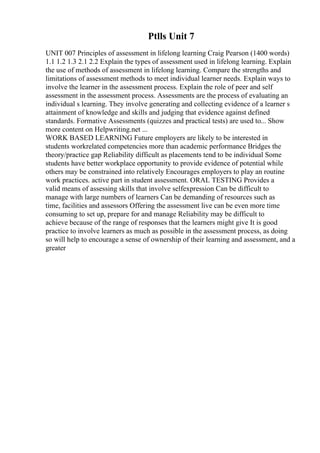 Ptlls Unit 7
UNIT 007 Principles of assessment in lifelong learning Craig Pearson (1400 words)
1.1 1.2 1.3 2.1 2.2 Explain the types of assessment used in lifelong learning. Explain
the use of methods of assessment in lifelong learning. Compare the strengths and
limitations of assessment methods to meet individual learner needs. Explain ways to
involve the learner in the assessment process. Explain the role of peer and self
assessment in the assessment process. Assessments are the process of evaluating an
individual s learning. They involve generating and collecting evidence of a learner s
attainment of knowledge and skills and judging that evidence against defined
standards. Formative Assessments (quizzes and practical tests) are used to... Show
more content on Helpwriting.net ...
WORK BASED LEARNING Future employers are likely to be interested in
students workrelated competencies more than academic performance Bridges the
theory/practice gap Reliability difficult as placements tend to be individual Some
students have better workplace opportunity to provide evidence of potential while
others may be constrained into relatively Encourages employers to play an routine
work practices. active part in student assessment. ORAL TESTING Provides a
valid means of assessing skills that involve selfexpression Can be difficult to
manage with large numbers of learners Can be demanding of resources such as
time, facilities and assessors Offering the assessment live can be even more time
consuming to set up, prepare for and manage Reliability may be difficult to
achieve because of the range of responses that the learners might give It is good
practice to involve learners as much as possible in the assessment process, as doing
so will help to encourage a sense of ownership of their learning and assessment, and a
greater
 