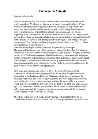 Endangered Animals
Endangered Animals
Humans are destructive. Not a lot of us think about how what we do affects the
world around us. We almost act like we are the only ones on this planet. We go
around polluting and destroying our world with no regard for our actions. The
things that live out in the wild are paying the price for it. Every day that passes
there is another animal or plant that is placed on an endangered list. This is
happening at an alarming rate. Because of man s desire to expand and conquer their
surroundings, there are animals and plants that are on the brink of extinction that will
not be around for our kids and future generations to enjoy if something is not done
about it now. This problem has been going on for hundreds of years. There ... Show
more content on Helpwriting.net ...
Consider, for example, the case history of the gray wolf (Canis lupus).
The gray wolf is not only one of the most impressive of the large North American
mammals it is also one of the most misunderstood. The history of the gray wolf since
the arrival of the European peoples who indiscriminately displaced both indigenous
human populations and indigenous animal and plant populations has been interlaced
with attempts at extermination and, more recently, conservation. The specieswas
almost reduced to the point of extinction before public sentiment would sway to the
point where it would receive some protection.
First listed as an endangered species in 1973, the gray wolf (thanks to the
conservation efforts and severe legal penalties for harming this species that are
attributable to the Endangered Species Act) is one of the success stories of the
Endangered Species Act. With the upswing in the gray wolf population, however,
there has been a consequent increase once again in the same public resentment
which almost obliterated the gray wolf from the face of the earth just a few decades
ago. This resentment, and the loss of habitat which seems to characterize so many
indigenous species of the Americas, translate to a continuation of the rocky road
which the gray wolf has traveled for so long.
The plight of the gray wolf can be directly related to the fact that the wolf is
considered a threat to man and livestock alike. Although wolf behavior makes them
 