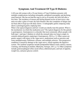 Symptoms And Treatment Of Type II Diabetes
A 60 year old woman with a 10 year history of Type II diabetes presents with
multiple complications including retinopathy, peripheral neuropathy and declining
renal function. She has not had the urge to eat as of recently she feels full after a
few bites. The incidence of nausea and feeling bloated occurs at least twice a day
and even after a glass of water she feels bloated. She also complains of fatigue and
not been able to keep up with daily chores. A radiographic gastric emptying study
shows a prolonged gastric emptying time.
What is the typical diagnosis and how would you ideally treat this patient. What is
the mechanism via which the medication acts? The typical diagnosis for this patient
is gastroparesis. Gastroparesis is a disorder that most commonly affects people with
both type 1 and type 2 diabetes in which the stomach takes too long to empty its
contents (delayed gastric emptying) ( Gastroparesis, 2014, p. 1). Other causes are
gastric surgery with injury to the vagus nerve, medications such as narcotics and
some antidepressants, Parkinson s disease, and multiple sclerosis. This progressive
condition is caused by damage to the vagus nerve, which regulates the digestive
system. The cardinal symptoms include postprandial fullness (early satiety), nausea,
vomiting, and bloating (Camilleri, Bharucha, Farrugia, 2011, p. 5). Other symptoms
include gastroesophageal reflux (acid reflux), abdominal pain, and lack of appetite,
weight loss, and poor glucose control.
 