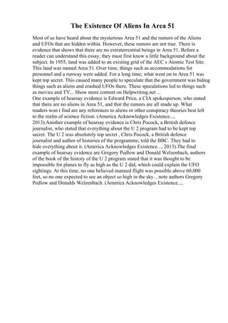 The Existence Of Aliens In Area 51
Most of us have heard about the mysterious Area 51 and the rumors of the Aliens
and UFOs that are hidden within. However, these rumors are not true. There is
evidence that shows that there are no extraterrestrial beings in Area 51. Before a
reader can understand this essay, they must first know a little background about the
subject. In 1955, land was added to an existing grid of the AEC s Atomic Test Site.
This land was named Area 51. Over time, things such as accommodations for
personnel and a runway were added. For a long time, what went on in Area 51 was
kept top secret. This caused many people to speculate that the government was hiding
things such as aliens and crashed UFOs there. These speculations led to things such
as movies and TV... Show more content on Helpwriting.net ...
One example of hearsay evidence is Edward Price, a CIA spokesperson, who stated
that there are no aliens in Area 51, and that the rumors are all made up. What
readers won t find are any references to aliens or other conspiracy theories best left
to the realm of science fiction. (America Acknowledges Existence...,
2013).Another example of hearsay evidence is Chris Pocock, a British defence
journalist, who stated that everything about the U 2 program had to be kept top
secret. The U 2 was absolutely top secret , Chris Pocock, a British defence
journalist and author of histories of the programme, told the BBC. They had to
hide everything about it. (America Acknowledges Existence..., 2013).The final
example of hearsay evidence are Gregory Pedlow and Donald Welzenbach, authors
of the book of the history of the U 2 program stated that it was thought to be
impossible for planes to fly as high as the U 2 did, which could explain the UFO
sightings. At this time, no one believed manned flight was possible above 60,000
feet, so no one expected to see an object so high in the sky. , note authors Gregory
Pedlow and Donalds Welzenbach. (America Acknowledges Existence...,
 