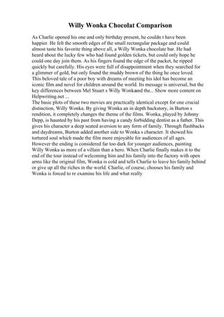 Willy Wonka Chocolat Comparison
As Charlie opened his one and only birthday present, he couldn t have been
happier. He felt the smooth edges of the small rectangular package and could
almost taste his favorite thing above all, a Willy Wonka chocolate bar. He had
heard about the lucky few who had found golden tickets, but could only hope he
could one day join them. As his fingers found the edge of the packet, he ripped
quickly but carefully. His eyes were full of disappointment when they searched for
a glimmer of gold, but only found the muddy brown of the thing he once loved.
This beloved tale of a poor boy with dreams of meeting his idol has become an
iconic film and novel for children around the world. Its message is universal, but the
key differences between Mel Stuart s Willy Wonkaand the... Show more content on
Helpwriting.net ...
The basic plots of these two movies are practically identical except for one crucial
distinction, Willy Wonka. By giving Wonka an in depth backstory, in Burton s
rendition, it completely changes the theme of the films. Wonka, played by Johnny
Depp, is haunted by his past from having a candy forbidding dentist as a father. This
gives his character a deep seated aversion to any form of family. Through flashbacks
and daydreams, Burton added another side to Wonka s character. It showed his
tortured soul which made the film more enjoyable for audiences of all ages.
However the ending is considered far too dark for younger audiences, painting
Willy Wonka as more of a villain than a hero. When Charlie finally makes it to the
end of the tour instead of welcoming him and his family into the factory with open
arms like the original film, Wonka is cold and tells Charlie to leave his family behind
or give up all the riches in the world. Charlie, of course, chooses his family and
Wonka is forced to re examine his life and what really
 