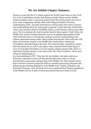 We Are Infidels Chapter Summary
Owing to events like the 9/11 attacks against the World Trade Center in New York
City in the United States and the Arab Spring in North African and the Middle
Eastern countries, there is a growing interest in the West from people who want to
know what is happening with the Arab world. Margaret Nydell in the book,
Understanding Arabs , provides information to instruct those who want to increase
their understanding about the Arab people in general. Nydell describes Arab beliefs,
values, and concepts related to friendship, family, social structure, and to many other
areas. The text examines the Arab countries based in three regions: North Africa, the
Middle East, and the Arabian Peninsula. It gives an updated representation of the
Arab world and serves as introductory reading to promote understanding of the
cultures represented among Arabs. Many people associate the Arab world only with
Islam, the dominant religion in the Middle East, North Africa, and beyond.
Nevertheless, Kenneth Cragg in his book, The Arab Christian , reminds his readers
that Christianity has its roots in the region, many centuries before Islam began to
exist. Even though Christianity is not the majority religion among Arabs, there is a
significant Christian identity in the Arab world. The Church in places... Show more
content on Helpwriting.net ...
In a book published in 2017, They Say We Are Infidels , the author interviews
Christians, especially in Syria and Iraq and describes their reality involving
discrimination, persecution, and genocide in the Middle East. Belz narrates stories
that reveal how extremist groups like ISIS are currently persecuting Christians and
influencing the Christian population in the Middle East: Catholic, Orthodox, and
Protestant Christians. Also, the book shows how significant the Christian populations
in the Middle East are in spite of all the persecution they have faced over the
 