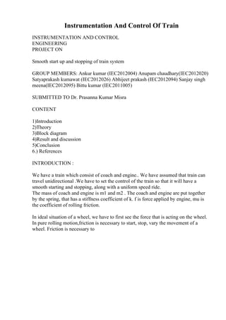 Instrumentation And Control Of Train
INSTRUMENTATION AND CONTROL
ENGINEERING
PROJECT ON
Smooth start up and stopping of train system
GROUP MEMBERS: Ankur kumar (IEC2012004) Anupam chaudhary(IEC2012020)
Satyaprakash kumawat (IEC2012026) Abhijeet prakash (IEC2012094) Sanjay singh
meena(IEC2012095) Bittu kumar (IEC2011005)
SUBMITTED TO Dr. Prasanna Kumar Misra
CONTENT
1)Introduction
2)Theory
3)Block diagram
4)Result and discussion
5)Conclusion
6.) References
INTRODUCTION :
We have a train which consist of coach and engine.. We have assumed that train can
travel unidirectional .We have to set the control of the train so that it will have a
smooth starting and stopping, along with a uniform speed ride.
The mass of coach and engine is m1 and m2 . The coach and engine are put together
by the spring, that has a stiffness coefficient of k. f is force applied by engine, mu is
the coefficient of rolling friction.
In ideal situation of a wheel, we have to first see the force that is acting on the wheel.
In pure rolling motion,friction is necessary to start, stop, vary the movement of a
wheel. Friction is necessary to
 