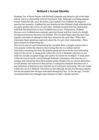 Holland s Sexual Identity
Keeping You A Secret begins with Holland a popular and attractive girl at her high
school, and in a relationship with her boyfriend, Seth. Although everything appears
correct within her life, once she meets a girl named Cece Goddard she begins to
question her sexuality. Goddard has just transferred into Holland s high schooland the
two girls quickly take notice of each other. Holland receded from her relationship
with Seth and determines to have Goddard notices her. Furthermore, Holland
obsesses over Goddard and comments upon her beauty and how much of a delight
her physical presence becomes for Holland. The two girls begin spewing more time
together and make no attempt to hide their attraction for each other. When their
classmates begin speaking negatively about the two girl, their relationship... Show
more content on Helpwriting.net ...
This novels plot of a girl transitioning her sexuality from a straight woman who is
very popular within the school to discovering that she is a lesbian and her
classmates outcasting her from the popular group proves to be the most interesting
aspect of this novel. A strong point within this novel is Holland s decision to cast
aside her socially accepted image and explore her desire for Goddard. A weak point
within this novel can be viewed through Holland s classmates, who treat her as a
stranger and outcast her from their popular group. Reader who are unsure about their
sexual identity and seek novel that portray a courageous character that discovers a
true definition of themeless may find this novel extremely interesting. The role model
within this novel is Holland, who believes that although she has lost her past popular,
but has developed into stronger individual through her loss. As for the age, I would
recommend that only teenagers ages fourteen to adult s should read this
 