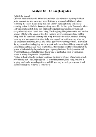 Analysis Of The Laughing Man
Behind the shroud
Children need role models. Think back to when you were once a young child for
just a moment, do you remember specific times in your early childhood where
following the leader meant more then just simply; walking behind someone ? I
certainly trailed behind the footsteps of my own older brother quite frequently. More
so I was emotionally behind him one hundred percent in everything we did and
everywhere we went. In this short story, The Laughing Man you re taken on a similar
journey of follow the leader, with a few twists to keep you interested and hidden
away from the truth until the very end. Very much like an early Christmas morning
knowing you have presents waiting to be unwrapped, but not foreseeing what may
lay underneath the shiny, tacky, and almost perfectly wrapped goodness. If it wasn t
for my own role model egging me on to peak under them I would have never thought
about breaking the golden rules of christmas. Role models tend to be the elder of the
group, with knowledge beyond what you re young brain can feasibly understand.
When that happens, that elder must find a way to get his/her point or instruction
across in a way that you can comprehend.
For just a short while, let me take you inside the inner workings of my brain, which
prove to me that The Laughing Man , is indeed more than just a story. Without a
helping hand and a second opinion as a child, you may second guess yourself and
fail to continue on. Whereas if someone is
 