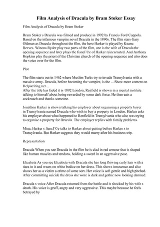 Film Analysis of Dracula by Bram Stoker Essay
Film Analysis of Dracula by Bram Stoker
Bram Stoker s Dracula was filmed and produce in 1992 by Francis Ford Coppola.
Based on the infamous vampire novel Dracula in the 1890s. The film stars Gary
Oldman as Dracula throughout the film, the hero Harker is played by Keanu
Reeves. Winona Ryder play two parts of the film, one is the wife of Draculathe
opening sequence and later plays the fiancГ©e of Harker reincarnated. And Anthony
Hopkins play the priest of the Christian church of the opening sequence and also does
the voice over for the film.
Plot
The film starts out in 1462 where Muslim Turks try to invade Transylvania with a
massive army. Dracula, before becoming the vampire, is the ... Show more content on
Helpwriting.net ...
After the title has faded it is 1892 London, Renfield is shown in a mental institute
talking to himself about being rewarded by some dark force. He then eats a
cockroach and thanks someone.
Jonathon Harker is shown talking his employer about organising a property buyer
in Transylvania named Dracula who wish to buy a property in London. Harker asks
his employer about what happened to Renfield in Transylvania who also was trying
to organise a property for Dracula. The employer replies with family problems.
Mina, Harker s fiancГ©e talks to Harker about getting before Harker s to
Transylvania. But Harker suggests they would marry after his business trip.
Representation
Dracula When you see Dracula in the film he is clad in red armour that is shaped
like human muscles and tendons, holding a sword in an aggressive pose.
Elizabeta As you see Elizabeta with Dracula she has long flowing curly hair with a
tiara in it and wears on white bodice on her dress. This shows innocence and also
shows her as a victim a crime of some sort. Her voice is soft gentle and high pitched.
After committing suicide the dress she wore is dark and gothic now looking damned.
Dracula s voice After Dracula returned from the battle and is shocked by his wife s
death. His voice is gruff, angry and very aggressive. This maybe because he feels
betrayed by
 