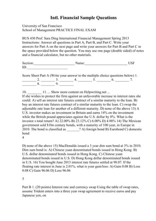 Intl. Financial Sample Queations
University of San Francisco
School of Management PRACTICE FINAL EXAM
BUS 430 Prof. Sara Ding International Financial Management Spring 2013
Instructions: Answer all questions in Part A, Part B, and Part C. Write your
answers for Part A on the next page and write your answers for Part B and Part C in
the space provided below the question. You may use one page (double sided) of notes
and a financial calculator, but no other materials.
Section:_______________________ Name:________________________ USF
ID:_______________________
Score Sheet Part A (Write your answer to the multiple choice questions below) 1.
________ 2. ________ 3. ________ 4. ________ 5. ________ 6. ________ 7.
________ 8. ________ 9. ________
10. ________ 11. ... Show more content on Helpwriting.net ...
If she wishes to protect the firm against an unfavorable increase in interest rates she
could: A) sell an interest rate futures contract of a similar maturity to the loan. B)
buy an interest rate futures contract of a similar maturity to the loan. C) swap the
adjustable rate loan for another of a different maturity. D) none of the above 13) A
U.S. investor makes an investment in Britain and earns 14% on the investment
while the British pound appreciates against the U.S. dollar by 8%. What is the
investor s total return? A) 22.00% B) 23.12% C) 6.00% D) 4.88% 14) The Mexican
government sold $1bn century bonds, with a maturity of 100 year, in Europe in
2010. The bond is classified as _______? A) foreign bond B) Eurobond C) domestic
bond
4
D) none of the above 15) MacDonalds issued a 3 year dim sum bond at 3% in 2010.
Dim sum bond is: A) Chinese yuan denominated bonds issued in Hong Kong. B)
U.S. dollar denominated bonds issued in Hong Kong. C) Chinese yuan
denominated bonds issued in U.S. D) Hong Kong dollar denominated bonds issued
in U.S. 16) You bought June 2013 interest rate futures settled at 98.07. If the
floating rate interest in June is 2.01%, what is your gain/loss: A) Gain 0.08 B) Loss
0.08 C) Gain 96.06 D) Loss 96.06
5
Part B 1. (20 points) Interest rate and currency swap Using the table of swap rates,
assume Trident enters into a three year swap agreement to receive euros and pay
Japanese yen, on
 