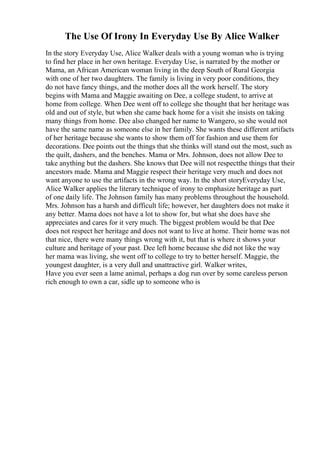The Use Of Irony In Everyday Use By Alice Walker
In the story Everyday Use, Alice Walker deals with a young woman who is trying
to find her place in her own heritage. Everyday Use, is narrated by the mother or
Mama, an African American woman living in the deep South of Rural Georgia
with one of her two daughters. The family is living in very poor conditions, they
do not have fancy things, and the mother does all the work herself. The story
begins with Mama and Maggie awaiting on Dee, a college student, to arrive at
home from college. When Dee went off to college she thought that her heritage was
old and out of style, but when she came back home for a visit she insists on taking
many things from home. Dee also changed her name to Wangero, so she would not
have the same name as someone else in her family. She wants these different artifacts
of her heritage because she wants to show them off for fashion and use them for
decorations. Dee points out the things that she thinks will stand out the most, such as
the quilt, dashers, and the benches. Mama or Mrs. Johnson, does not allow Dee to
take anything but the dashers. She knows that Dee will not respectthe things that their
ancestors made. Mama and Maggie respect their heritage very much and does not
want anyone to use the artifacts in the wrong way. In the short storyEveryday Use,
Alice Walker applies the literary technique of irony to emphasize heritage as part
of one daily life. The Johnson family has many problems throughout the household.
Mrs. Johnson has a harsh and difficult life; however, her daughters does not make it
any better. Mama does not have a lot to show for, but what she does have she
appreciates and cares for it very much. The biggest problem would be that Dee
does not respect her heritage and does not want to live at home. Their home was not
that nice, there were many things wrong with it, but that is where it shows your
culture and heritage of your past. Dee left home because she did not like the way
her mama was living, she went off to college to try to better herself. Maggie, the
youngest daughter, is a very dull and unattractive girl. Walker writes,
Have you ever seen a lame animal, perhaps a dog run over by some careless person
rich enough to own a car, sidle up to someone who is
 