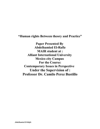 “Human rights Between theory and Practice”

                   Paper Presented By
                  Abdelhamied El-Rafie
                    MAIR student at :
             Alliant International University
                   Mexico city Campus
                      For the Course:
           Contemporary Issues in Perspective
             Under the Supervision of :
         Professor Dr. Camilo Perez Bustillo




Abdelhamied El-Rafie
 