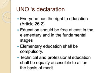 UNO ‘s declaration
 Everyone has the right to education
(Article 26:2)
 Education should be free atleast in the
elementary and in the fundamental
stages
 Elementary education shall be
compulsory.
 Technical and professional education
shall be equally accessible to all on
the basis of merit.
 
