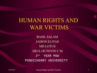 HUMAN RIGHTS AND 
WAR VICTIMS 
BASIL SALAM 
JAISON ELIYAS 
MD LOTUS 
ARUL OCTOVIN C M 
2nd YEAR MSW 
PONDICHERRY UNIVERSITY 
11/24/14 Human Rights and War Victims 1 
 