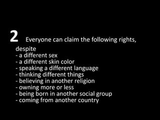 2    Everyone can claim the following rights,
despite
- a different sex
- a different skin color
- speaking a different language
- thinking different things
- believing in another religion
- owning more or less
- being born in another social group
- coming from another country
 