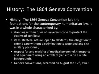History: The 1864 Geneva Convention
• History: The 1864 Geneva Convention laid the
  foundations for the contemporary humanitarian law. It
  was in a whole characterized by:
   • standing written rules of universal scope to protect the
     victims of conflicts;
   • its multilateral nature, open to all States; the obligation to
     extend care without discrimination to wounded and sick
     military personnel;
   • respect for and marking of medical personnel, transports
     and equipment using an emblem (red cross on a white
     background).
   • Geneva conventions, accepted on August the 12th, 1949
 