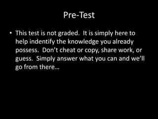 Pre-Test
• This test is not graded. It is simply here to
  help indentify the knowledge you already
  possess. Don’t cheat or copy, share work, or
  guess. Simply answer what you can and we’ll
  go from there…
 